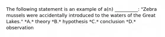 The following statement is an example of a(n) __________: "Zebra mussels were accidentally introduced to the waters of the Great Lakes." *A.* theory *B.* hypothesis *C.* conclusion *D.* observation