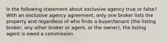 Is the following statement about exclusive agency true or false? With an exclusive agency agreement, only one broker lists the property and regardless of who finds a buyer/tenant (the listing broker, any other broker or agent, or the owner), the listing agent is owed a commission.