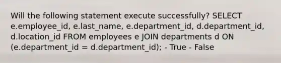 Will the following statement execute successfully? SELECT e.employee_id, e.last_name, e.department_id, d.department_id, d.location_id FROM employees e JOIN departments d ON (e.department_id = d.department_id); - True - False