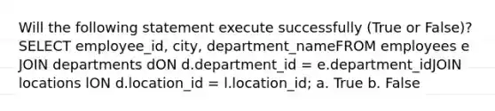 Will the following statement execute successfully (True or False)?SELECT employee_id, city, department_nameFROM employees e JOIN departments dON d.department_id = e.department_idJOIN locations lON d.location_id = l.location_id; a. True b. False