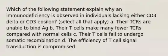 Which of the following statement explain why an immunodeficiency is observed in individuals lacking either CD3 delta or CD3 epsilon? (select all that apply) a. Their TCRs are unable to bind Ag b. Their T cells make many fewer TCRs compared with normal cells c. Their T cells fail to undergo somatic recombination d. The efficiency of T cell signal transduction is compromised