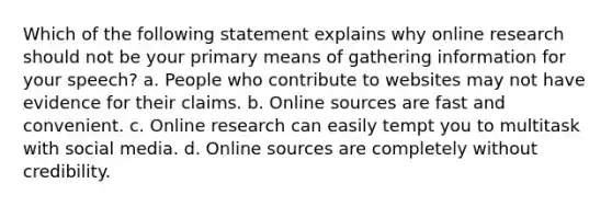 Which of the following statement explains why online research should not be your primary means of gathering information for your speech? a. People who contribute to websites may not have evidence for their claims. b. Online sources are fast and convenient. c. Online research can easily tempt you to multitask with social media. d. Online sources are completely without credibility.