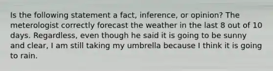 Is the following statement a fact, inference, or opinion? The meterologist correctly forecast the weather in the last 8 out of 10 days. Regardless, even though he said it is going to be sunny and clear, I am still taking my umbrella because I think it is going to rain.