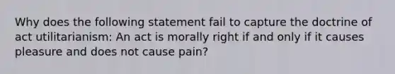 Why does the following statement fail to capture the doctrine of act utilitarianism: An act is morally right if and only if it causes pleasure and does not cause pain?