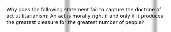 Why does the following statement fail to capture the doctrine of act utilitarianism: An act is morally right if and only if it produces the greatest pleasure for the greatest number of people?