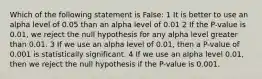 Which of the following statement is False: 1 It is better to use an alpha level of 0.05 than an alpha level of 0.01 2 If the P-value is 0.01, we reject the null hypothesis for any alpha level greater than 0.01. 3 If we use an alpha level of 0.01, then a P-value of 0.001 is statistically significant. 4 If we use an alpha level 0.01, then we reject the null hypothesis if the P-value is 0.001.