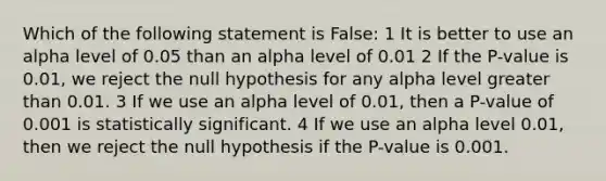 Which of the following statement is False: 1 It is better to use an alpha level of 0.05 than an alpha level of 0.01 2 If the P-value is 0.01, we reject the null hypothesis for any alpha level <a href='https://www.questionai.com/knowledge/ktgHnBD4o3-greater-than' class='anchor-knowledge'>greater than</a> 0.01. 3 If we use an alpha level of 0.01, then a P-value of 0.001 is statistically significant. 4 If we use an alpha level 0.01, then we reject the null hypothesis if the P-value is 0.001.