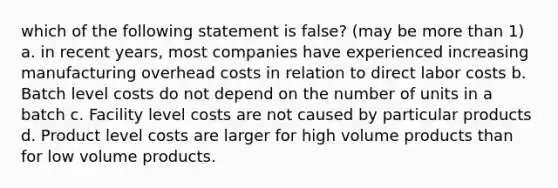 which of the following statement is false? (may be more than 1) a. in recent years, most companies have experienced increasing manufacturing overhead costs in relation to direct labor costs b. Batch level costs do not depend on the number of units in a batch c. Facility level costs are not caused by particular products d. Product level costs are larger for high volume products than for low volume products.