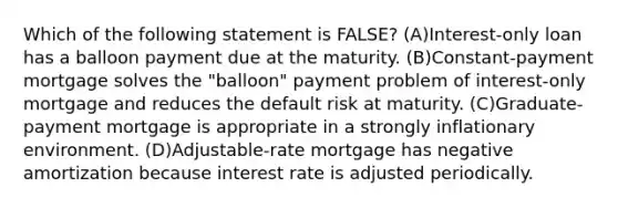 Which of the following statement is FALSE? (A)Interest-only loan has a balloon payment due at the maturity. (B)Constant-payment mortgage solves the "balloon" payment problem of interest-only mortgage and reduces the default risk at maturity. (C)Graduate-payment mortgage is appropriate in a strongly inflationary environment. (D)Adjustable-rate mortgage has negative amortization because interest rate is adjusted periodically.