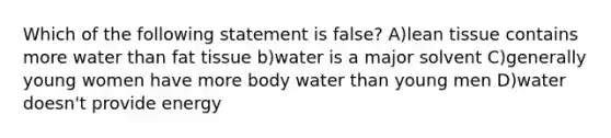 Which of the following statement is false? A)lean tissue contains more water than fat tissue b)water is a major solvent C)generally young women have more body water than young men D)water doesn't provide energy