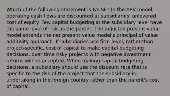 Which of the following statement is FALSE? In the APV model, operating cash flows are discounted at subsidiaries' unlevered cost of equity. Few capital budgeting at the subsidiary level have the same level of risk as the parent. The adjusted present value model extends the net present value model's principal of value additivity approach. If subsidiaries use firm-level, rather than project-specific, cost of capital to make capital budgeting decisions, over time risky projects with negative investment returns will be accepted. When making capital budgeting decisions, a subsidiary should use the discount rate that is specific to the risk of the project that the subsidiary is undertaking in the foreign country rather than the parent's cost of capital.