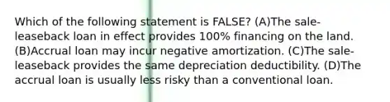 Which of the following statement is FALSE? (A)The sale-leaseback loan in effect provides 100% financing on the land. (B)Accrual loan may incur negative amortization. (C)The sale-leaseback provides the same depreciation deductibility. (D)The accrual loan is usually less risky than a conventional loan.