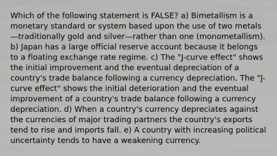 Which of the following statement is FALSE? a) Bimetallism is a monetary standard or system based upon the use of two metals—traditionally gold and silver—rather than one (monometallism). b) Japan has a large official reserve account because it belongs to a floating exchange rate regime. c) The "J-curve effect" shows the initial improvement and the eventual depreciation of a country's trade balance following a currency depreciation. The "J-curve effect" shows the initial deterioration and the eventual improvement of a country's trade balance following a currency depreciation. d) When a country's currency depreciates against the currencies of major trading partners the country's exports tend to rise and imports fall. e) A country with increasing political uncertainty tends to have a weakening currency.