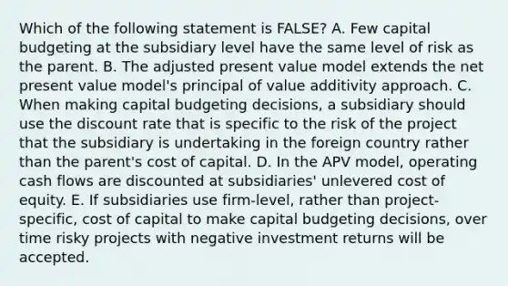 Which of the following statement is FALSE? A. Few capital budgeting at the subsidiary level have the same level of risk as the parent. B. The adjusted present value model extends the net present value model's principal of value additivity approach. C. When making capital budgeting decisions, a subsidiary should use the discount rate that is specific to the risk of the project that the subsidiary is undertaking in the foreign country rather than the parent's cost of capital. D. In the APV model, operating cash flows are discounted at subsidiaries' unlevered cost of equity. E. If subsidiaries use firm-level, rather than project-specific, cost of capital to make capital budgeting decisions, over time risky projects with negative investment returns will be accepted.