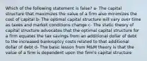 Which of the following statement is false? a- The capital structure that maximizes the value of a firm also minimizes the cost of capital b- The optimal capital structure will vary over time as taxes and market conditions change c- The static theory of capital structure advocates that the optimal capital structure for a firm equates the tax savings from an additional dollar of debt to the increased bankruptcy costs related to that additional dollar of debt d- The basic lesson from M&M theory is that the value of a firm is dependent upon the firm's capital structure