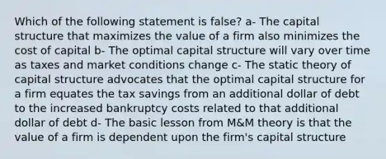 Which of the following statement is false? a- The capital structure that maximizes the value of a firm also minimizes the cost of capital b- The optimal capital structure will vary over time as taxes and market conditions change c- The static theory of capital structure advocates that the optimal capital structure for a firm equates the tax savings from an additional dollar of debt to the increased bankruptcy costs related to that additional dollar of debt d- The basic lesson from M&M theory is that the value of a firm is dependent upon the firm's capital structure