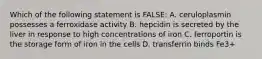 Which of the following statement is FALSE: A. ceruloplasmin possesses a ferroxidase activity B. hepcidin is secreted by the liver in response to high concentrations of iron C. ferroportin is the storage form of iron in the cells D. transferrin binds Fe3+