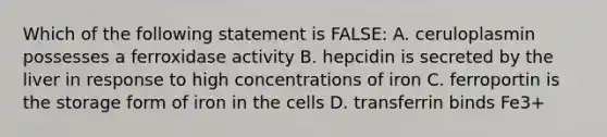 Which of the following statement is FALSE: A. ceruloplasmin possesses a ferroxidase activity B. hepcidin is secreted by the liver in response to high concentrations of iron C. ferroportin is the storage form of iron in the cells D. transferrin binds Fe3+