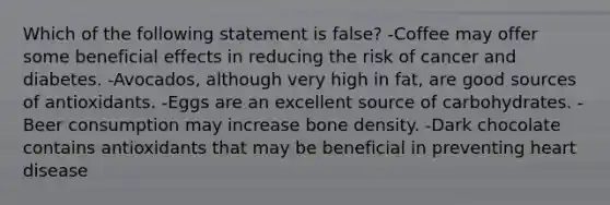 Which of the following statement is​ false? -Coffee may offer some beneficial effects in reducing the risk of cancer and diabetes. -​Avocados, although very high in​ fat, are good sources of antioxidants. -Eggs are an excellent source of carbohydrates. -Beer consumption may increase bone density. -Dark chocolate contains antioxidants that may be beneficial in preventing heart disease