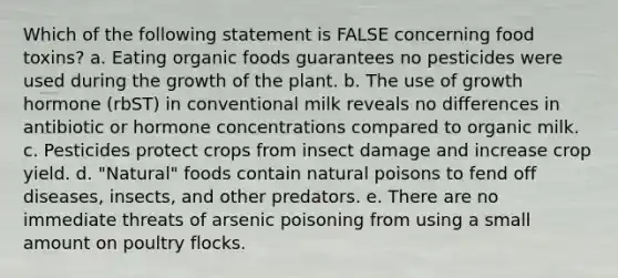 Which of the following statement is FALSE concerning food toxins? a. Eating organic foods guarantees no pesticides were used during the growth of the plant. b. The use of growth hormone (rbST) in conventional milk reveals no differences in antibiotic or hormone concentrations compared to organic milk. c. Pesticides protect crops from insect damage and increase crop yield. d. "Natural" foods contain natural poisons to fend off diseases, insects, and other predators. e. There are no immediate threats of arsenic poisoning from using a small amount on poultry flocks.