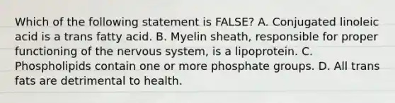 Which of the following statement is FALSE? A. Conjugated linoleic acid is a trans fatty acid. B. Myelin sheath, responsible for proper functioning of the nervous system, is a lipoprotein. C. Phospholipids contain one or more phosphate groups. D. All trans fats are detrimental to health.