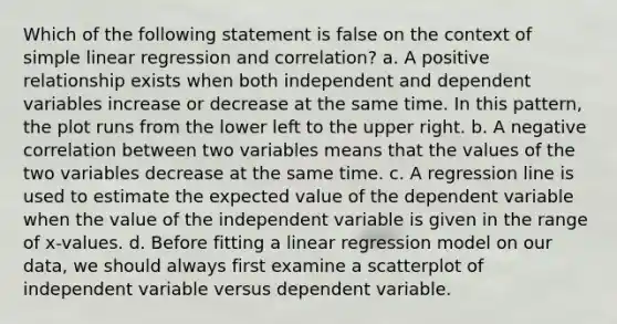 Which of the following statement is false on the context of simple linear regression and correlation? a. A positive relationship exists when both independent and dependent variables increase or decrease at the same time. In this pattern, the plot runs from the lower left to the upper right. b. A negative correlation between two variables means that the values of the two variables decrease at the same time. c. A regression line is used to estimate the expected value of the dependent variable when the value of the independent variable is given in the range of x-values. d. Before fitting a linear regression model on our data, we should always first examine a scatterplot of independent variable versus dependent variable.