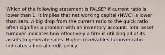 Which of the following statement is FALSE? If current ratio is lower than 1, it implies that net working capital (NWC) is lower than zero. A big drop from the current ratio to the quick ratio often signifies a problem with an inventory account. Total asset turnover indicates how effectively a firm is utilizing all of its assets to generate sales. Higher receivables turnover ratio indicates a liberal credit policy.