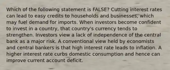 Which of the following statement is FALSE? Cutting interest rates can lead to easy credits to households and businesses, which may fuel demand for imports. When investors become confident to invest in a country, that country's currency tends to strengthen. Investors view a lack of independence of the central bank as a major risk. A conventional view held by economists and central bankers is that high interest rate leads to inflation. A higher interest rate curbs domestic consumption and hence can improve current account deficit.