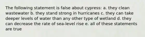 The following statement is false about cypress: a. they clean wastewater b. they stand strong in hurricanes c. they can take deeper levels of water than any other type of wetland d. they can decrease the rate of sea-level rise e. all of these statements are true