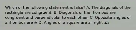 Which of the following statement is false? A. The diagonals of the rectangle are congruent. B. Diagonals of the rhombus are congruent and perpendicular to each other. C. Opposite angles of a rhombus are ≅ D. Angles of a square are all right ∠s.