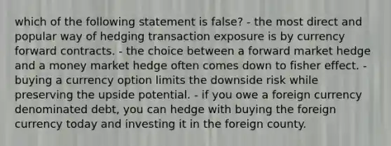 which of the following statement is false? - the most direct and popular way of hedging transaction exposure is by currency forward contracts. - the choice between a forward market hedge and a money market hedge often comes down to fisher effect. - buying a currency option limits the downside risk while preserving the upside potential. - if you owe a foreign currency denominated debt, you can hedge with buying the foreign currency today and investing it in the foreign county.