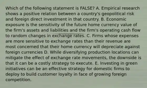 Which of the following statement is FALSE? A. Empirical research shows a positive relation between a country's geopolitical risk and foreign direct investment in that country. B. Economic exposure is the sensitivity of the future home currency value of the firm's assets and liabilities and the firm's operating cash flow to random changes in exchange rates. C. Firms whose expenses are more sensitive to exchange rates than their revenue are most concerned that their home currency will depreciate against foreign currencies D. While diversifying production locations can mitigate the effect of exchange rate movements, the downside is that it can be a costly strategy to execute. E. Investing in green initiatives can be an effective strategy for domestic firms to deploy to build customer loyalty in face of growing foreign competition.