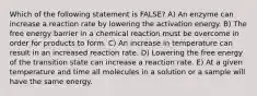 Which of the following statement is FALSE? A) An enzyme can increase a reaction rate by lowering the activation energy. B) The free energy barrier in a chemical reaction must be overcome in order for products to form. C) An increase in temperature can result in an increased reaction rate. D) Lowering the free energy of the transition state can increase a reaction rate. E) At a given temperature and time all molecules in a solution or a sample will have the same energy.