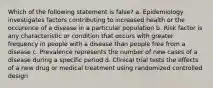 Which of the following statement is false? a. Epidemiology investigates factors contributing to increased health or the occurence of a disease in a particular population b. Risk factor is any characteristic or condition that occurs with greater frequency in people with a disease than people free from a disease c. Prevalence represents the number of new cases of a disease during a specific period d. Clinical trial tests the effects of a new drug or medical treatment using randomized controlled design