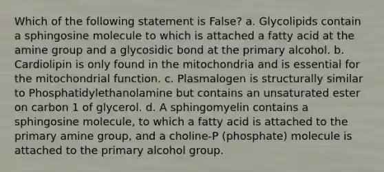 Which of the following statement is False? a. Glycolipids contain a sphingosine molecule to which is attached a fatty acid at the amine group and a glycosidic bond at the primary alcohol. b. Cardiolipin is only found in the mitochondria and is essential for the mitochondrial function. c. Plasmalogen is structurally similar to Phosphatidylethanolamine but contains an unsaturated ester on carbon 1 of glycerol. d. A sphingomyelin contains a sphingosine molecule, to which a fatty acid is attached to the primary amine group, and a choline-P (phosphate) molecule is attached to the primary alcohol group.