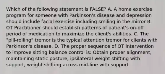 Which of the following statement is FALSE? A. A home exercise program for someone with Parkinson's disease and depression should include facial exercise including smiling in the mirror B. OT Practitioner should establish patterns of patient's on-off period of medication to maximize the client's abilities. C. The "pill-rolling" tremor is the typical attention tremor for clients with Parkinson's disease. D. The proper sequence of OT intervention to improve sitting balance control is: Obtain proper alignment, maintaining static posture, ipsilateral weight shifting with support, weight shifting across mid-line with support