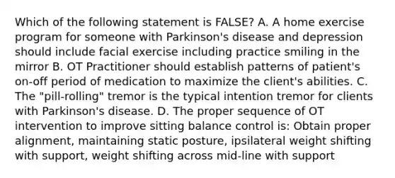 Which of the following statement is FALSE? A. A home exercise program for someone with Parkinson's disease and depression should include facial exercise including practice smiling in the mirror B. OT Practitioner should establish patterns of patient's on-off period of medication to maximize the client's abilities. C. The "pill-rolling" tremor is the typical intention tremor for clients with Parkinson's disease. D. The proper sequence of OT intervention to improve sitting balance control is: Obtain proper alignment, maintaining static posture, ipsilateral weight shifting with support, weight shifting across mid-line with support