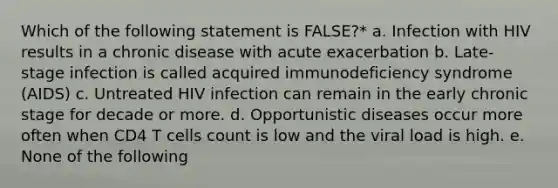 Which of the following statement is FALSE?* a. Infection with HIV results in a chronic disease with acute exacerbation b. Late-stage infection is called acquired immunodeficiency syndrome (AIDS) c. Untreated HIV infection can remain in the early chronic stage for decade or more. d. Opportunistic diseases occur more often when CD4 T cells count is low and the viral load is high. e. None of the following