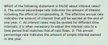 Which of the following statement is FALSE about interest rates? A. The annual percentage rate indicates the amount of interest including the effect of compounding. B. The effective annual rate indicates the amount of interest that will be earned at the end of one year. C. As interest rates may be quoted for different time intervals, it is often necessary to adjust the interest rate to a time period that matches that of cast flows. D. The annual percentage rate indicates the amount of simple interest earned in one year.