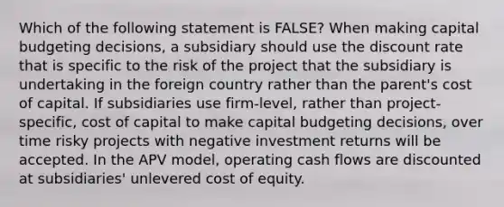 Which of the following statement is FALSE? When making capital budgeting decisions, a subsidiary should use the discount rate that is specific to the risk of the project that the subsidiary is undertaking in the foreign country rather than the parent's cost of capital. If subsidiaries use firm-level, rather than project-specific, cost of capital to make capital budgeting decisions, over time risky projects with negative investment returns will be accepted. In the APV model, operating cash flows are discounted at subsidiaries' unlevered cost of equity.