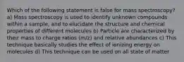 Which of the following statement is false for mass spectroscopy? a) Mass spectroscopy is used to identify unknown compounds within a sample, and to elucidate the structure and chemical properties of different molecules b) Particle are characterized by their mass to charge ratios (m/z) and relative abundances c) This technique basically studies the effect of ionizing energy on molecules d) This technique can be used on all state of matter