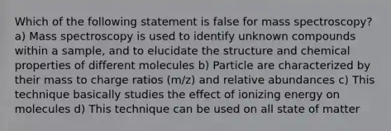 Which of the following statement is false for mass spectroscopy? a) Mass spectroscopy is used to identify unknown compounds within a sample, and to elucidate the structure and chemical properties of different molecules b) Particle are characterized by their mass to charge ratios (m/z) and relative abundances c) This technique basically studies the effect of ionizing energy on molecules d) This technique can be used on all state of matter