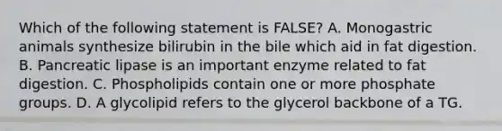 Which of the following statement is FALSE? A. Monogastric animals synthesize bilirubin in the bile which aid in fat digestion. B. Pancreatic lipase is an important enzyme related to fat digestion. C. Phospholipids contain one or more phosphate groups. D. A glycolipid refers to the glycerol backbone of a TG.