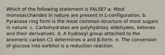 Which of the following statement is FALSE? a. Most monosaccharides in nature are present in L-configuration. b. Pyranose ring form is the most common structure of most sugars in nature. c. Carbohydrates are polyhydroxy aldehydes, ketones and their derivatives. d. A hydroxyl group attached to the anomeric carbon C1 determines α and β-form. e. The conversion of glucose into sorbitol is a reduction reaction.