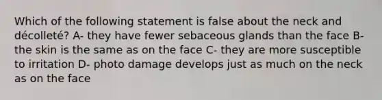 Which of the following statement is false about the neck and décolleté? A- they have fewer sebaceous glands than the face B- the skin is the same as on the face C- they are more susceptible to irritation D- photo damage develops just as much on the neck as on the face