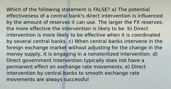 Which of the following statement is FALSE? a) The potential effectiveness of a central bank's direct intervention is influenced by the amount of reserves it can use. The larger the FX reserves, the more effective the intervention is likely to be. b) Direct intervention is more likely to be effective when it is coordinated by several central banks. c) When central banks intervene in the foreign exchange market without adjusting for the change in the money supply, it is engaging in a nonsterilized intervention. d) Direct government intervention typically does not have a permanent effect on exchange rate movements. e) Direct intervention by central banks to smooth exchange rate movements are always successful