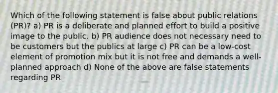 Which of the following statement is false about public relations (PR)? a) PR is a deliberate and planned effort to build a positive image to the public. b) PR audience does not necessary need to be customers but the publics at large c) PR can be a low-cost element of promotion mix but it is not free and demands a well-planned approach d) None of the above are false statements regarding PR