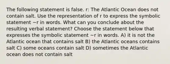 The following statement is false. ​r: The Atlantic Ocean does not contain salt. Use the representation of r to express the symbolic statement​ ~r in words. What can you conclude about the resulting verbal​ statement? Choose the statement below that expresses the symbolic statement​ ~r in words. A) it is not the Atlantic ocean that contains salt B) the Atlantic oceans contains salt C) some oceans contain salt D) sometimes the Atlantic ocean does not contain salt