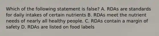 Which of the following statement is false? A. RDAs are standards for daily intakes of certain nutrients B. RDAs meet the nutrient needs of nearly all healthy people. C. RDAs contain a margin of safety D. RDAs are listed on food labels