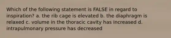 Which of the following statement is FALSE in regard to inspiration? a. the rib cage is elevated b. the diaphragm is relaxed c. volume in the thoracic cavity has increased d. intrapulmonary pressure has decreased